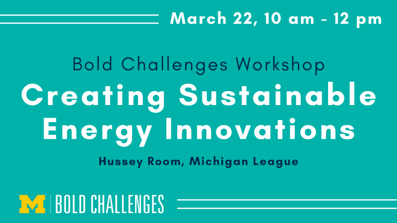 March 22, 10 am - 12 pm Bold Challenges Workshop Creating Sustainable Energy Innovations Hussey Room, Michigan League 