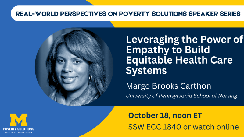 Real-World Perspectives on Poverty Solutions Speaker Series. "Leveraging the Power of Empathy to Build Equitable Health Care Systems." Margo Brooks Carthon, University of Pennsylvania School of Nursing Friday, October 18, 2024, noon ET SSW ECC 1840 Also available to watch online 