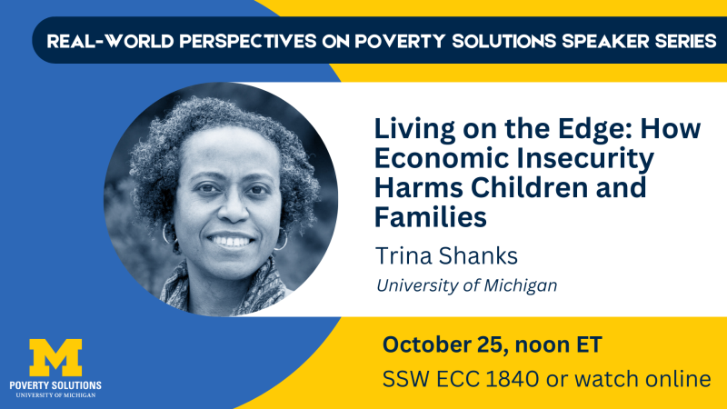 Real-World Perspectives on Poverty Solutions Speaker Series. "Living on the Edge: How economic insecurity harms children and families." Trina Shanks, University of Michigan Friday, October 25, 2024, noon ET SSW ECC 1840 Also available to watch online 