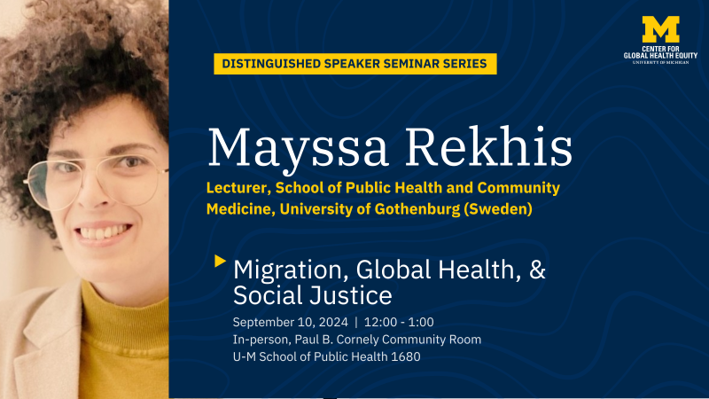 a social media graphic advertising an upcoming seminar event hosted by the Center for Global Health Equity. The image is U-M blue and maize and reads: DISTINGUISHED SPEAKER SEMINAR SERIES M CENTER FOR GLOBAL HEALTH EQUITY UNIVERSITY OF MICHIGAN Mayssa Rekhis Lecturer, School of Public Health and Community Medicine, University of Gothenburg (Sweden) Migration, Global Health, & Social Justice September 10, 2024 | 12:00 - 1:00 In-person, Paul B. Cornely Community Room U-M School of Public Health 1680