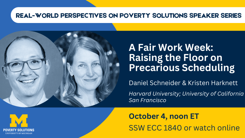 Real-World Perspectives on Poverty Solutions Speaker Series. A Fair Work Week: Raising the Floor on Precarious Scheduling Daniel Schneider and Kristen Harknett, Harvard University Friday, October 4, 2024, noon ET SSW ECC 1840 Also available to watch online 