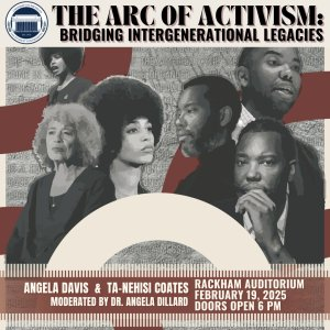 Promotional poster for 'The Arc of Activism: Bridging Intergenerational Legacies' featuring Angela Davis and Ta-Nehisi Coates, moderated by Dr. Angela Dillard. The event is scheduled for February 19, 2025, at Rackham Auditorium, with doors opening at 6 PM. The design includes images of prominent figures in activism, layered with artistic elements and text.