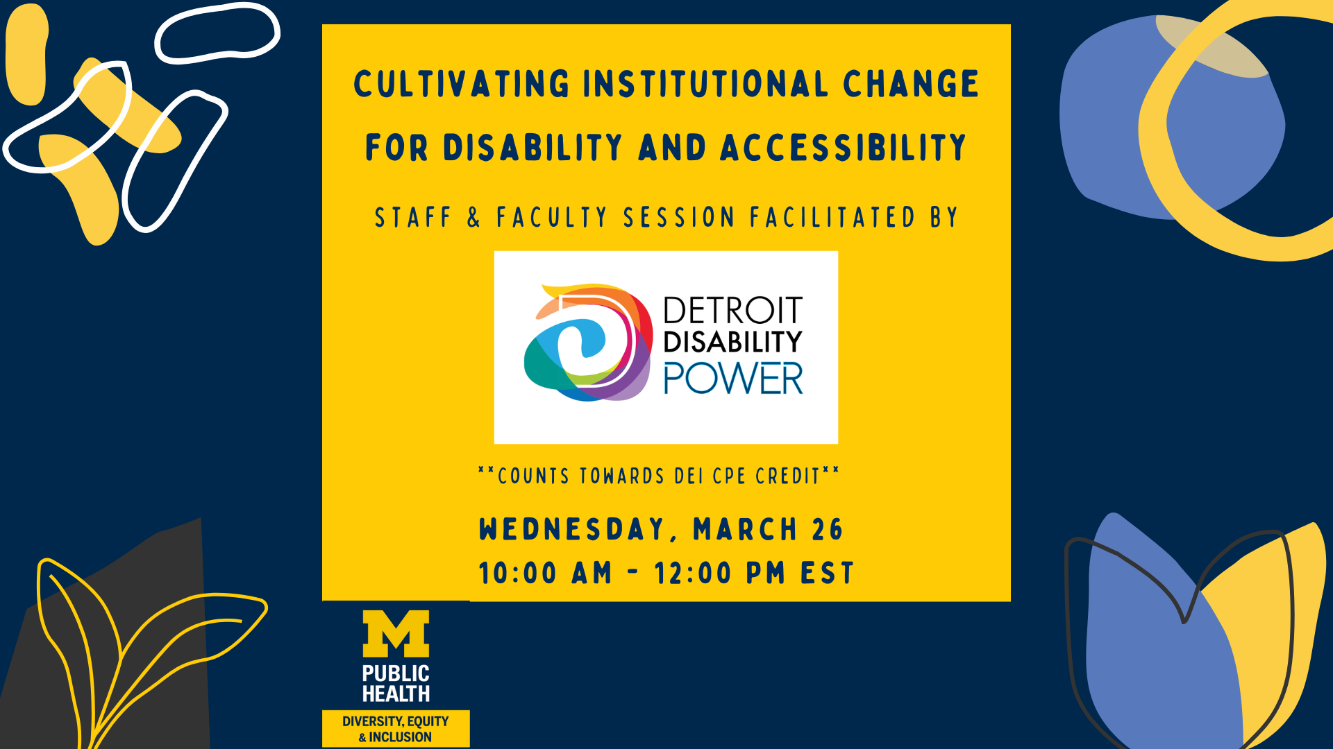 Event flyer for 'Cultivating Institutional Change for Disability and Accessibility,' a staff and faculty session facilitated by Detroit Disability Power. The event is scheduled for Wednesday, March 26, from 10:00 AM - 12:00 PM EST and counts toward DEI CPE credit. The design features a bold yellow and navy blue color scheme with abstract shapes and the University of Michigan Public Health Diversity, Equity & Inclusion logo.