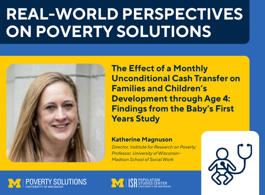 Real-World Perspectives on Poverty Solutions: The Effect of a Monthly Unconditional Cash Transfer on Families and Children’s Development through Age 4: Findings from the Baby’s First Years Study by Katherine Magnuson Director, Institute for Research on Poverty; Professor, University of Wisconsin–Madison School of Social Work. Friday, Sep. 26, noon SSW ECC 1840