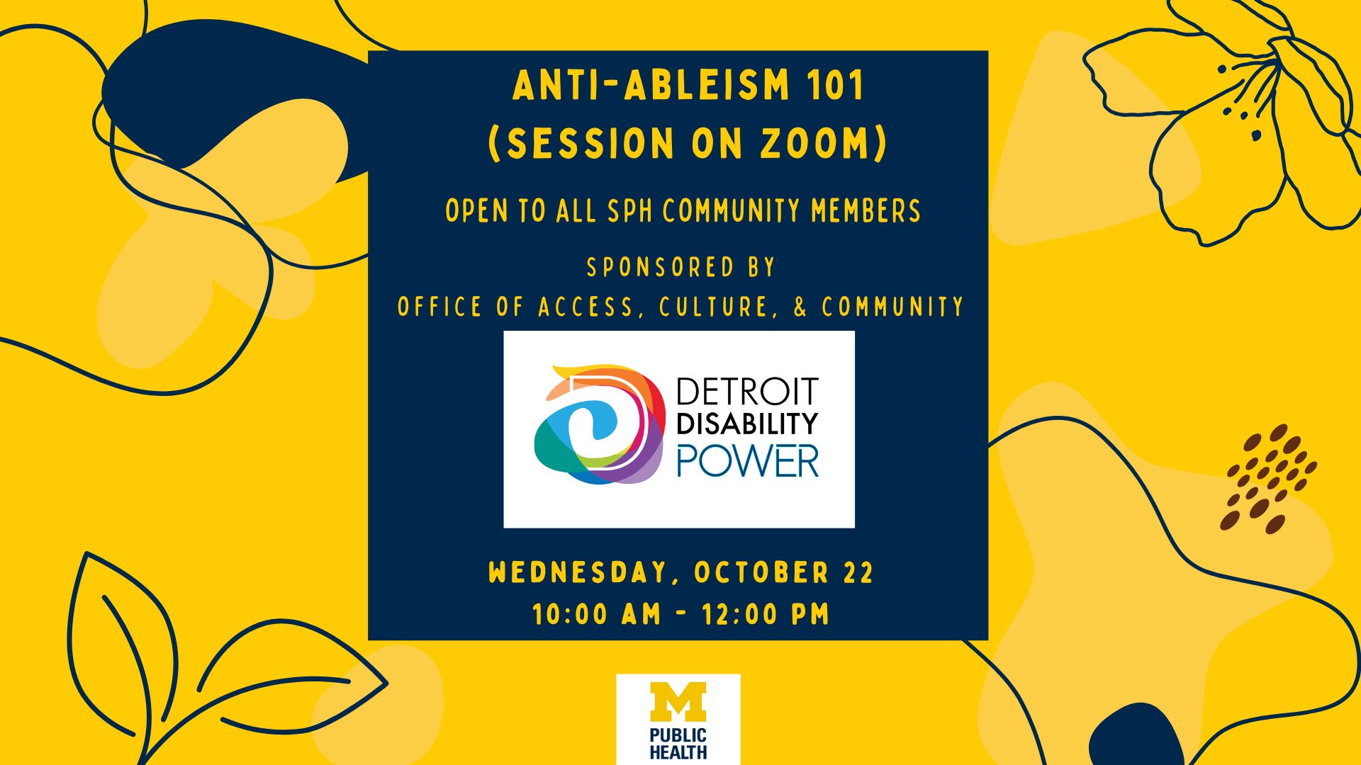 Anti-Abelism 101 session on Zoom. Open to all SPH community members. Sponsored by Office of Access, Culture, and Community, and Detroit Disability Power. This event is on Wednesday, October 22 from 10:00 am to 12:00 pm.