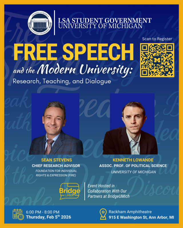 Free Speech and the Modern University: A campus conversation on research, teaching, and dialogue. Date: February 5 Time: 6–8 PM Location: Rackham Amphitheatre Featuring Sean Stevens (FIRE) & Prof. Kenneth Lowande Hosted by LSA Student Government × BridgeUMich