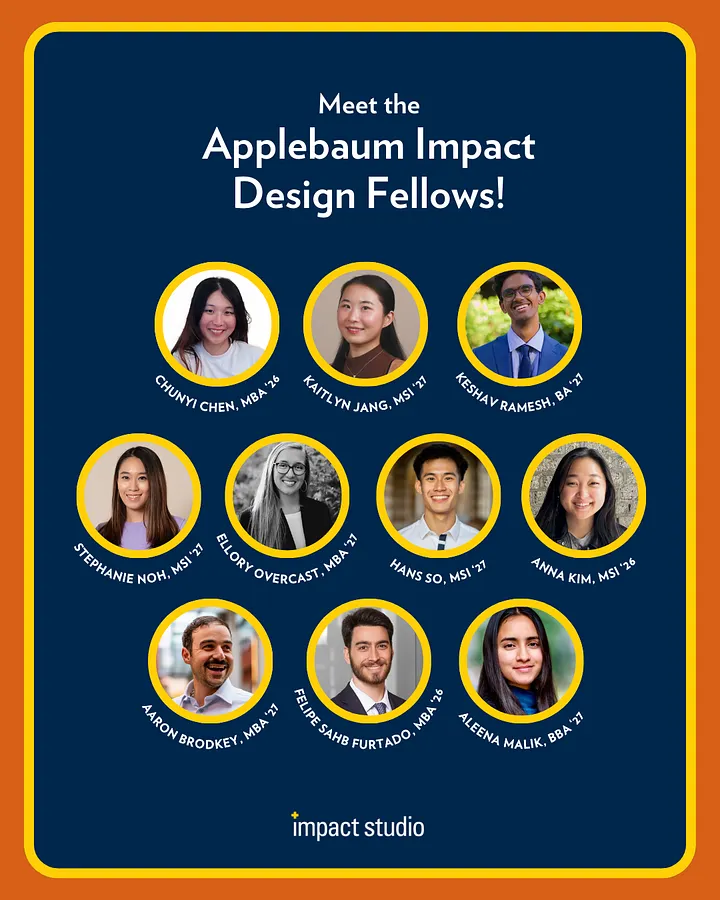 Applebaum Impact Design Fellows: Chunyi Chen, Stephanie Noh, Aaron Brodkey, Kaitlyn Jang, Ellory Overcast, Felipe Furtado, Keshav Ramesh, Hans So, Aleena Malik, Anna Kim.