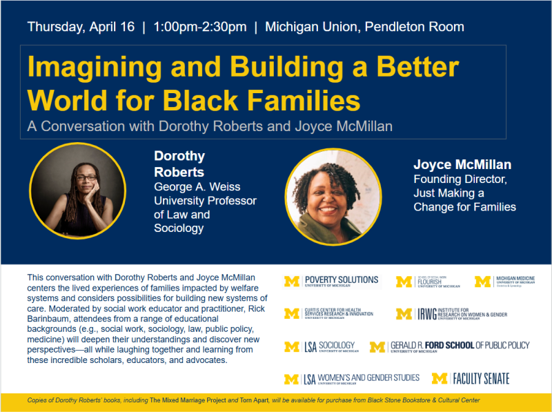 Top Section (Navy Background) Event Details: At the very top, white text reads: "Thursday, April 16 | 1:00pm–2:30pm | Michigan Union, Pendleton Room." Main Title: The title is featured in large, bold yellow font within a thin white rectangular border. Below it, a subtitle in light gray reads: "A Conversation with Dorothy Roberts and Joyce McMillan." Featured Speakers: Two circular headshots are highlighted with yellow borders: Left: A portrait of Dorothy Roberts, a Black woman with long locs and glasses, resting her chin on her hand. Her bio identifies her as the "George A. Weiss University Professor of Law and Sociology." Right: A portrait of Joyce McMillan, a Black woman with a warm smile and curly hair. Her bio identifies her as the "Founding Director, Just Making a Change for Families." Bottom Section (White Background) Event Description: A paragraph on the left explains that the conversation centers on families impacted by welfare systems and building new systems of care. It notes the event is mode
